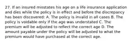 27. If an insured misstates his age on a life insurance application and dies while the policy is in effect and before the discrepancy has been discovered: A. The policy is invalid in all cases B. The policy is voidable only if the age was understated C. The premium will be adjusted to reflect the correct age D. The amount payable under the policy will be adjusted to what the premium would have purchased at the correct age.