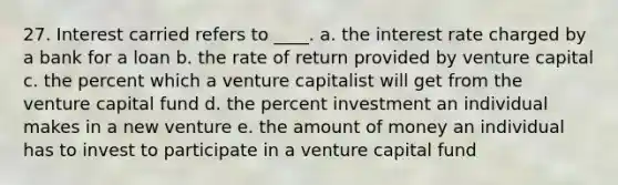 27. Interest carried refers to ____. a. the interest rate charged by a bank for a loan b. the rate of return provided by venture capital c. the percent which a venture capitalist will get from the venture capital fund d. the percent investment an individual makes in a new venture e. the amount of money an individual has to invest to participate in a venture capital fund