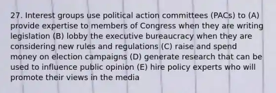 27. Interest groups use political action committees (PACs) to (A) provide expertise to members of Congress when they are writing legislation (B) lobby the executive bureaucracy when they are considering new rules and regulations (C) raise and spend money on election campaigns (D) generate research that can be used to influence public opinion (E) hire policy experts who will promote their views in the media