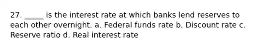 27. _____ is the interest rate at which banks lend reserves to each other overnight. a. Federal funds rate b. Discount rate c. Reserve ratio d. Real interest rate