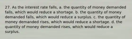 27. As the interest rate falls, a. the quantity of money demanded falls, which would reduce a shortage. b. the quantity of money demanded falls, which would reduce a surplus. c. the quantity of money demanded rises, which would reduce a shortage. d. the quantity of money demanded rises, which would reduce a surplus.