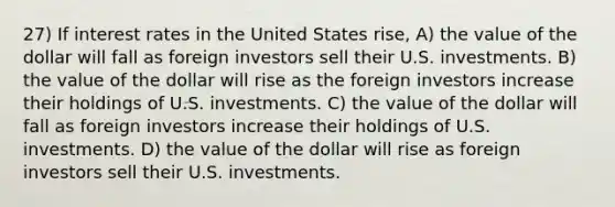 27) If interest rates in the United States rise, A) the value of the dollar will fall as foreign investors sell their U.S. investments. B) the value of the dollar will rise as the foreign investors increase their holdings of U.S. investments. C) the value of the dollar will fall as foreign investors increase their holdings of U.S. investments. D) the value of the dollar will rise as foreign investors sell their U.S. investments.