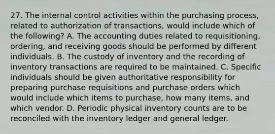 27. The internal control activities within the purchasing process, related to authorization of transactions, would include which of the following? A. The accounting duties related to requisitioning, ordering, and receiving goods should be performed by different individuals. B. The custody of inventory and the recording of inventory transactions are required to be maintained. C. Specific individuals should be given authoritative responsibility for preparing purchase requisitions and purchase orders which would include which items to purchase, how many items, and which vendor. D. Periodic physical inventory counts are to be reconciled with the inventory ledger and general ledger.