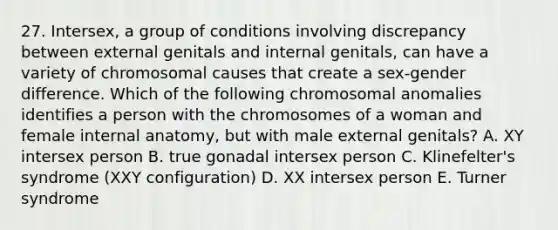 27. Intersex, a group of conditions involving discrepancy between external genitals and internal genitals, can have a variety of chromosomal causes that create a sex-gender difference. Which of the following chromosomal anomalies identifies a person with the chromosomes of a woman and female internal anatomy, but with male external genitals? A. XY intersex person B. true gonadal intersex person C. Klinefelter's syndrome (XXY configuration) D. XX intersex person E. Turner syndrome