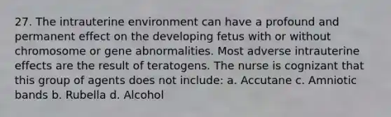 27. The intrauterine environment can have a profound and permanent effect on the developing fetus with or without chromosome or gene abnormalities. Most adverse intrauterine effects are the result of teratogens. The nurse is cognizant that this group of agents does not include: a. Accutane c. Amniotic bands b. Rubella d. Alcohol