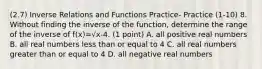 (2.7) Inverse Relations and Functions Practice- Practice (1-10) 8. Without finding the inverse of the function, determine the range of the inverse of f(x)=√x-4. (1 point) A. all positive real numbers B. all real numbers less than or equal to 4 C. all real numbers greater than or equal to 4 D. all negative real numbers