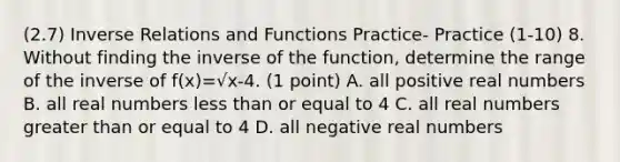 (2.7) Inverse Relations and Functions Practice- Practice (1-10) 8. Without finding the inverse of the function, determine the range of the inverse of f(x)=√x-4. (1 point) A. all positive real numbers B. all real numbers less than or equal to 4 C. all real numbers greater than or equal to 4 D. all negative real numbers