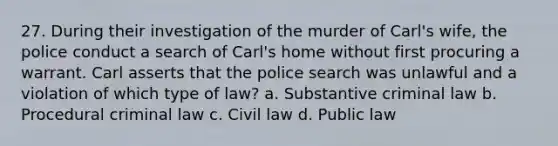 27. During their investigation of the murder of Carl's wife, the police conduct a search of Carl's home without first procuring a warrant. Carl asserts that the police search was unlawful and a violation of which type of law? a. Substantive criminal law b. Procedural criminal law c. Civil law d. Public law