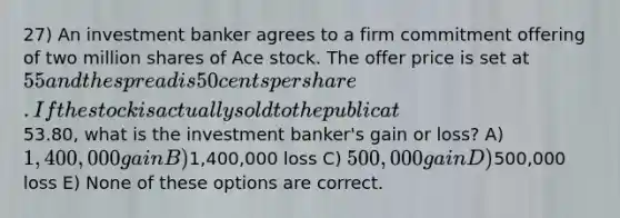 27) An investment banker agrees to a firm commitment offering of two million shares of Ace stock. The offer price is set at 55 and the spread is 50 cents per share. If the stock is actually sold to the public at53.80, what is the investment banker's gain or loss? A) 1,400,000 gain B)1,400,000 loss C) 500,000 gain D)500,000 loss E) None of these options are correct.