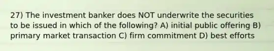 27) The investment banker does NOT underwrite the securities to be issued in which of the following? A) initial public offering B) primary market transaction C) firm commitment D) best efforts