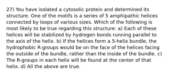 27) You have isolated a cytosolic protein and determined its structure. One of the motifs is a series of 5 amphipathic helices connected by loops of various sizes. Which of the following is most likely to be true regarding this structure: a) Each of these helices will be stabilized by hydrogen bonds running parallel to the axis of the helix. b) If the helices form a 5-helix bundle, the hydrophobic R-groups would be on the face of the helices facing the outside of the bundle, rather than the inside of the bundle. c) The R-groups in each helix will be found at the center of that helix. d) All the above are true.