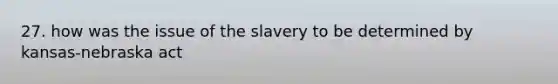 27. how was the issue of the slavery to be determined by kansas-nebraska act