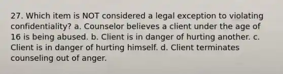 27. Which item is NOT considered a legal exception to violating confidentiality? a. Counselor believes a client under the age of 16 is being abused. b. Client is in danger of hurting another. c. Client is in danger of hurting himself. d. Client terminates counseling out of anger.