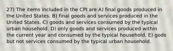 27) The items included in the CPI are A) final goods produced in the United States. B) final goods and services produced in the United States. C) goods and services consumed by the typical urban household. D) only goods and services produced within the current year and consumed by the typical household. E) gods but not services consumed by the typical urban household.