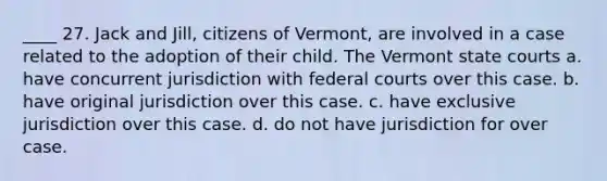 ____ 27. Jack and Jill, citizens of Vermont, are involved in a case related to the adoption of their child. The Vermont <a href='https://www.questionai.com/knowledge/k0UTVXnPxH-state-courts' class='anchor-knowledge'>state courts</a> a. have concurrent jurisdiction with <a href='https://www.questionai.com/knowledge/kzzdxYQ4u6-federal-courts' class='anchor-knowledge'>federal courts</a> over this case. b. have original jurisdiction over this case. c. have exclusive jurisdiction over this case. d. do not have jurisdiction for over case.