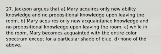 27. Jackson argues that a) Mary acquires only new ability knowledge and no propositional knowledge upon leaving the room. b) Mary acquires only new acquaintance knowledge and no propositional knowledge upon leaving the room. c) while in the room, Mary becomes acquainted with the entire color spectrum except for a particular shade of blue. d) none of the above.