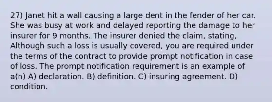 27) Janet hit a wall causing a large dent in the fender of her car. She was busy at work and delayed reporting the damage to her insurer for 9 months. The insurer denied the claim, stating, Although such a loss is usually covered, you are required under the terms of the contract to provide prompt notification in case of loss. The prompt notification requirement is an example of a(n) A) declaration. B) definition. C) insuring agreement. D) condition.