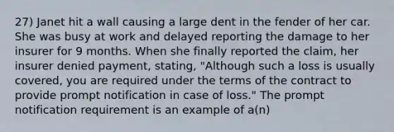 27) Janet hit a wall causing a large dent in the fender of her car. She was busy at work and delayed reporting the damage to her insurer for 9 months. When she finally reported the claim, her insurer denied payment, stating, "Although such a loss is usually covered, you are required under the terms of the contract to provide prompt notification in case of loss." The prompt notification requirement is an example of a(n)