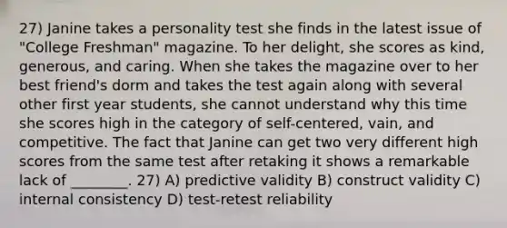 27) Janine takes a personality test she finds in the latest issue of "College Freshman" magazine. To her delight, she scores as kind, generous, and caring. When she takes the magazine over to her best friend's dorm and takes the test again along with several other first year students, she cannot understand why this time she scores high in the category of self-centered, vain, and competitive. The fact that Janine can get two very different high scores from the same test after retaking it shows a remarkable lack of ________. 27) A) predictive validity B) construct validity C) internal consistency D) test-retest reliability