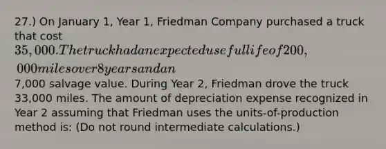 27.) On January 1, Year 1, Friedman Company purchased a truck that cost 35,000. The truck had an expected useful life of 200,000 miles over 8 years and an7,000 salvage value. During Year 2, Friedman drove the truck 33,000 miles. The amount of depreciation expense recognized in Year 2 assuming that Friedman uses the units-of-production method is: (Do not round intermediate calculations.)