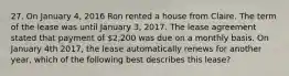 27. On January 4, 2016 Ron rented a house from Claire. The term of the lease was until January 3, 2017. The lease agreement stated that payment of 2,200 was due on a monthly basis. On January 4th 2017, the lease automatically renews for another year, which of the following best describes this lease?