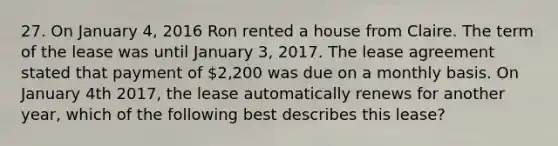 27. On January 4, 2016 Ron rented a house from Claire. The term of the lease was until January 3, 2017. The lease agreement stated that payment of 2,200 was due on a monthly basis. On January 4th 2017, the lease automatically renews for another year, which of the following best describes this lease?