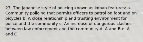 27. The Japanese style of policing known as koban features: a. Community policing that permits officers to patrol on foot and on bicycles b. A close relationship and trusting environment for police and the community c. An increase of dangerous clashes between law enforcement and the community d. A and B e. A and C