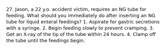 27. Jason, a 22 y.o. accident victim, requires an NG tube for feeding. What should you immediately do after inserting an NG tube for liquid enteral feedings? 1. Aspirate for gastric secretions with a syringe. 2. Begin feeding slowly to prevent cramping. 3. Get an X-ray of the tip of the tube within 24 hours. 4. Clamp off the tube until the feedings begin.