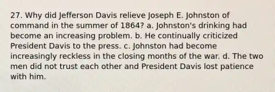 27. Why did Jefferson Davis relieve Joseph E. Johnston of command in the summer of 1864? a. Johnston's drinking had become an increasing problem. b. He continually criticized President Davis to the press. c. Johnston had become increasingly reckless in the closing months of the war. d. The two men did not trust each other and President Davis lost patience with him.