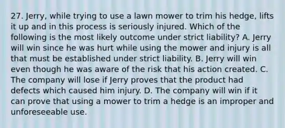 27. Jerry, while trying to use a lawn mower to trim his hedge, lifts it up and in this process is seriously injured. Which of the following is the most likely outcome under strict liability? A. Jerry will win since he was hurt while using the mower and injury is all that must be established under strict liability. B. Jerry will win even though he was aware of the risk that his action created. C. The company will lose if Jerry proves that the product had defects which caused him injury. D. The company will win if it can prove that using a mower to trim a hedge is an improper and unforeseeable use.