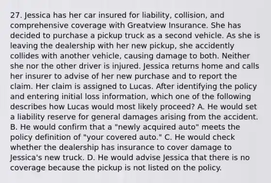 27. Jessica has her car insured for liability, collision, and comprehensive coverage with Greatview Insurance. She has decided to purchase a pickup truck as a second vehicle. As she is leaving the dealership with her new pickup, she accidently collides with another vehicle, causing damage to both. Neither she nor the other driver is injured. Jessica returns home and calls her insurer to advise of her new purchase and to report the claim. Her claim is assigned to Lucas. After identifying the policy and entering initial loss information, which one of the following describes how Lucas would most likely proceed? A. He would set a liability reserve for general damages arising from the accident. B. He would confirm that a "newly acquired auto" meets the policy definition of "your covered auto." C. He would check whether the dealership has insurance to cover damage to Jessica's new truck. D. He would advise Jessica that there is no coverage because the pickup is not listed on the policy.