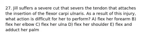 27. Jill suffers a severe cut that severs the tendon that attaches the insertion of the flexor carpi ulnaris. As a result of this injury, what action is difficult for her to perform? A) flex her forearm B) flex her elbow C) flex her ulna D) flex her shoulder E) flex and adduct her palm