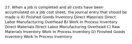 27. When a job is completed and all costs have been accumulated on a job cost sheet, the journal entry that should be made is A) Finished Goods Inventory Direct Materials Direct Labor Manufacturing Overhead B) Work In Process Inventory Direct Materials Direct Labor Manufacturing Overhead C) Raw Materials Inventory Work In Process Inventory D) Finished Goods Inventory Work In Process Inventory