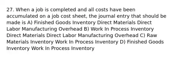 27. When a job is completed and all costs have been accumulated on a job cost sheet, the journal entry that should be made is A) Finished Goods Inventory Direct Materials Direct Labor Manufacturing Overhead B) Work In Process Inventory Direct Materials Direct Labor Manufacturing Overhead C) Raw Materials Inventory Work In Process Inventory D) Finished Goods Inventory Work In Process Inventory