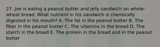 27. Joe is eating a peanut butter and jelly sandwich on whole-wheat bread. What nutrient in his sandwich is chemically digested in his mouth? A. The fat in the peanut butter B. The fiber in the peanut butter C. The vitamins in the bread D. The starch in the bread E. The protein in the bread and in the peanut butter