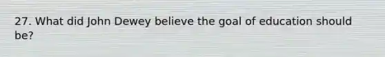 27. What did John Dewey believe the goal of education should be?