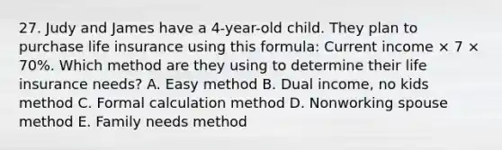 27. Judy and James have a 4-year-old child. They plan to purchase life insurance using this formula: Current income × 7 × 70%. Which method are they using to determine their life insurance needs? A. Easy method B. Dual income, no kids method C. Formal calculation method D. Nonworking spouse method E. Family needs method