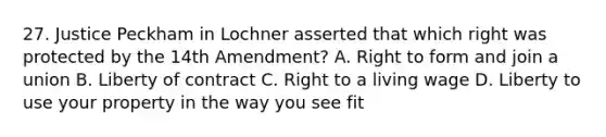 27. Justice Peckham in Lochner asserted that which right was protected by the 14th Amendment? A. Right to form and join a union B. Liberty of contract C. Right to a living wage D. Liberty to use your property in the way you see fit