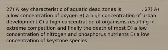 27) A key characteristic of aquatic dead zones is ________. 27) A) a low concentration of oxygen B) a high concentration of urban development C) a high concentration of organisms resulting in extreme competition and finally the death of most D) a low concentration of nitrogen and phosphorus nutrients E) a low concentration of keystone species