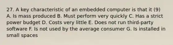 27. A key characteristic of an embedded computer is that it (9) A. Is mass produced B. Must perform very quickly C. Has a strict power budget D. Costs very little E. Does not run third-party software F. Is not used by the average consumer G. Is installed in small spaces