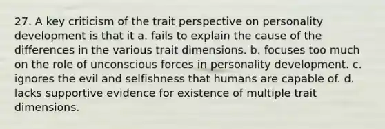 27. A key criticism of the trait perspective on personality development is that it a. fails to explain the cause of the differences in the various trait dimensions. b. focuses too much on the role of unconscious forces in personality development. c. ignores the evil and selfishness that humans are capable of. d. lacks supportive evidence for existence of multiple trait dimensions.