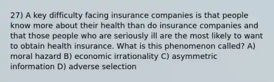 27) A key difficulty facing insurance companies is that people know more about their health than do insurance companies and that those people who are seriously ill are the most likely to want to obtain health insurance. What is this phenomenon called? A) moral hazard B) economic irrationality C) asymmetric information D) adverse selection