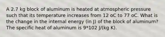 A 2.7 kg block of aluminum is heated at atmospheric pressure such that its temperature increases from 12 oC to 77 oC. What is the change in the internal energy (in J) of the block of aluminum? The specific heat of aluminum is 9*102 J/(kg K).