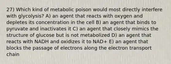 27) Which kind of metabolic poison would most directly interfere with glycolysis? A) an agent that reacts with oxygen and depletes its concentration in the cell B) an agent that binds to pyruvate and inactivates it C) an agent that closely mimics the structure of glucose but is not metabolized D) an agent that reacts with NADH and oxidizes it to NAD+ E) an agent that blocks the passage of electrons along the electron transport chain