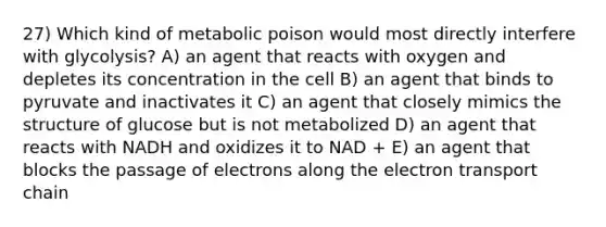 27) Which kind of metabolic poison would most directly interfere with glycolysis? A) an agent that reacts with oxygen and depletes its concentration in the cell B) an agent that binds to pyruvate and inactivates it C) an agent that closely mimics the structure of glucose but is not metabolized D) an agent that reacts with NADH and oxidizes it to NAD + E) an agent that blocks the passage of electrons along the electron transport chain