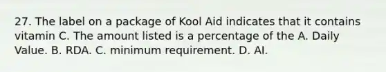 27. The label on a package of Kool Aid indicates that it contains vitamin C. The amount listed is a percentage of the A. Daily Value. B. RDA. C. minimum requirement. D. AI.