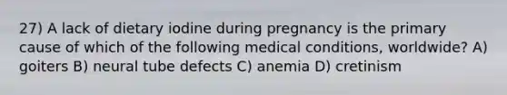 27) A lack of dietary iodine during pregnancy is the primary cause of which of the following medical conditions, worldwide? A) goiters B) neural tube defects C) anemia D) cretinism