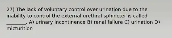 27) The lack of voluntary control over urination due to the inability to control the external urethral sphincter is called ________. A) urinary incontinence B) renal failure C) urination D) micturition