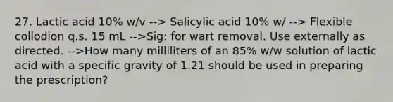 27. Lactic acid 10% w/v --> Salicylic acid 10% w/ --> Flexible collodion q.s. 15 mL -->Sig: for wart removal. Use externally as directed. -->How many milliliters of an 85% w/w solution of lactic acid with a specific gravity of 1.21 should be used in preparing the prescription?