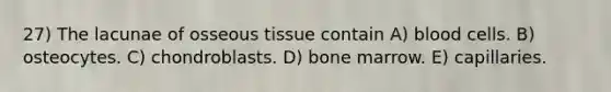 27) The lacunae of osseous tissue contain A) blood cells. B) osteocytes. C) chondroblasts. D) bone marrow. E) capillaries.